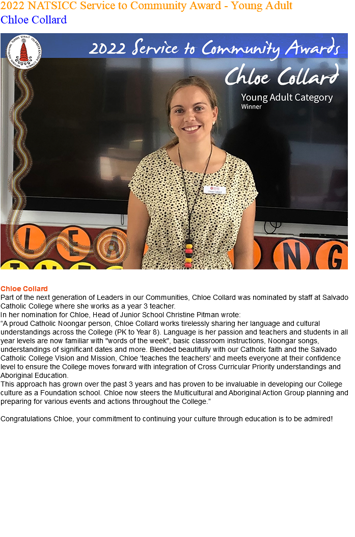 2022 NATSICC Service to Community Award - Young Adult Chloe Collard ﷯ Chloe Collard Part of the next generation of Leaders in our Communities, Chloe Collard was nominated by staff at Salvado Catholic College where she works as a year 3 teacher. In her nomination for Chloe, Head of Junior School Christine Pitman wrote: “A proud Catholic Noongar person, Chloe Collard works tirelessly sharing her language and cultural understandings across the College (PK to Year 8). Language is her passion and teachers and students in all year levels are now familiar with "words of the week", basic classroom instructions, Noongar songs, understandings of significant dates and more. Blended beautifully with our Catholic faith and the Salvado Catholic College Vision and Mission, Chloe 'teaches the teachers' and meets everyone at their confidence level to ensure the College moves forward with integration of Cross Curricular Priority understandings and Aboriginal Education. This approach has grown over the past 3 years and has proven to be invaluable in developing our College culture as a Foundation school. Chloe now steers the Multicultural and Aboriginal Action Group planning and preparing for various events and actions throughout the College.” Congratulations Chloe, your commitment to continuing your culture through education is to be admired! 